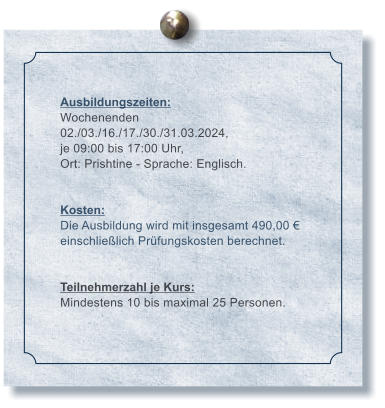 Ausbildungszeiten: Wochenenden 02./03./16./17./30./31.03.2024, je 09:00 bis 17:00 Uhr, Ort: Prishtine - Sprache: Englisch.   Kosten: Die Ausbildung wird mit insgesamt 490,00  einschlielich Prfungskosten berechnet.   Teilnehmerzahl je Kurs: Mindestens 10 bis maximal 25 Personen.